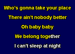 Who,s gonna take your place
There aim nobody better
Oh baby baby
We belong together

I cam sleep at night