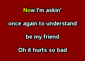 Now I'm askin'

once again to understand

be my friend

Oh it hurts so bad