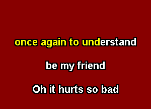 once again to understand

be my friend

Oh it hurts so bad