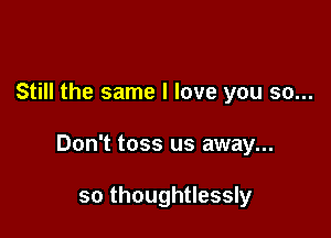Still the same I love you so...

Don't toss us away...

so thoughtlessly