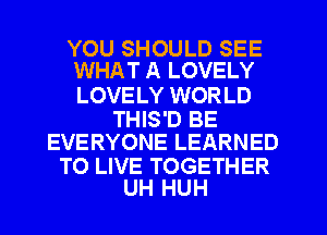YOU SHOULD SEE
WHAT A LOVELY

LOVE LY WORLD

THIS'D BE
EVERYONE LEARNED

TO LIVE TOGETHER
UH HUH