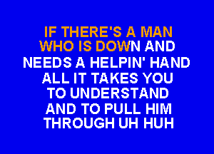 IF THERE'S A MAN
WHO IS DOWN AND

NEEDS A HELPIN' HAND

ALL IT TAKES YOU
TO UNDERSTAND

AND TO PULL HIM
THROUGH UH HUH