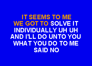 IT SEEMS TO ME
WE GOT TO SOLVE IT

INDIVIDUALLY UH UH
AND I'LL DO UNTO YOU

WHAT YOU DO TO ME
SAID NO