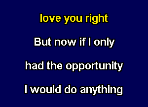 love you right
But now ifl only

had the opportunity

I would do anything