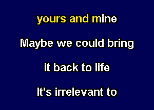 yours and mine

Maybe we could bring

it back to life

It's irrelevant to