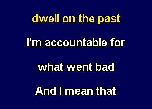 dwell on the past

I'm accountable for
what went bad

And I mean that