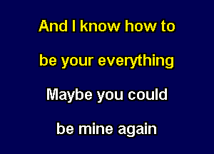 And I know how to

be your everything

Maybe you could

be mine again