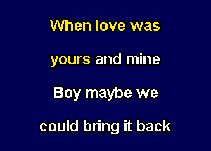 When love was
yours and mine

Boy maybe we

could bring it back