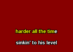 harder all the time

sinkin' to his level