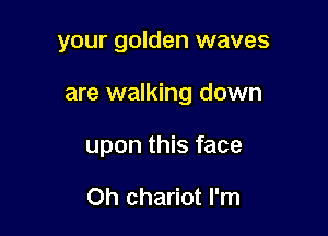 your golden waves

are walking down

upon this face

Oh chariot I'm