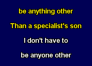 be anything other

Than a specialist's son
I don't have to

be anyone other