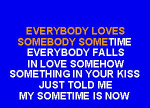 EVERYBODY LOVES
SOMEBODY SOMETIME
EVERYBODY FALLS

IN LOVE SOMEHOW
SOMETHING IN YOUR KISS

JUST TOLD ME
MY SOMETIME IS NOW