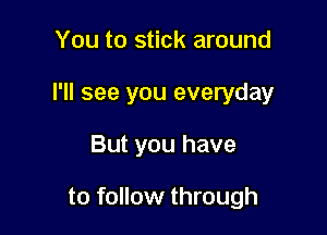 You to stick around
I'll see you everyday

But you have

to follow through