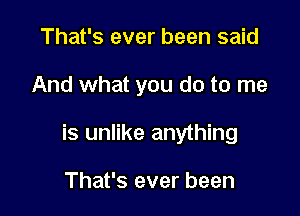 That's ever been said

And what you do to me

is unlike anything

That's ever been