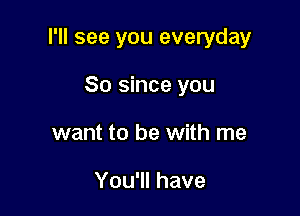 I'll see you everyday

So since you
want to be with me

You'll have