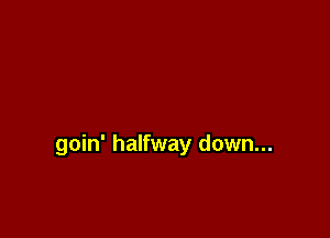 goin' halfway down...