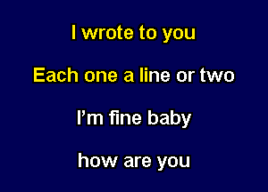 I wrote to you

Each one a line or two

Pm fine baby

how are you