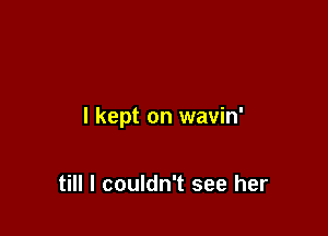 I kept on wavin'

till I couldn't see her