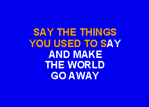 SAY THE THINGS
YOU USED TO SAY

AND MAKE
THE WORLD

GO AWAY