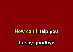How can I help you

to say goodbye