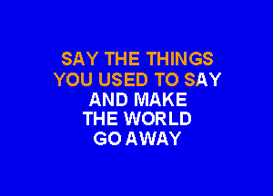 SAY THE THINGS
YOU USED TO SAY

AND MAKE
THE WORLD

GO AWAY