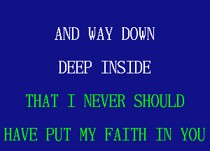 AND WAY DOWN
DEEP INSIDE
THAT I NEVER SHOULD
HAVE PUT MY FAITH IN YOU