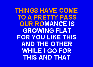 THINGS HAVE COME

TO A PRETTY PASS
OUR ROMANCE IS

GROWING FLAT
FOR YOU LIKE THIS

AND THE OTHER
WHILE I GO FOR

THIS AND THAT I