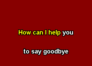 How can I help you

to say goodbye