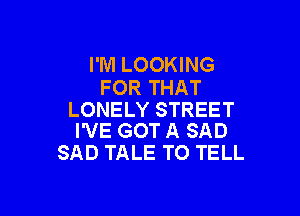 I'M LOOKING
FOR THAT

LONELY STREET
I'VE GOT A SAD

SAD TALE TO TELL