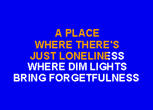 A PLACE

WHERE THERE'S

JUST LONELINESS
WHERE DIM LIGHTS

BRING FORGETFULNESS