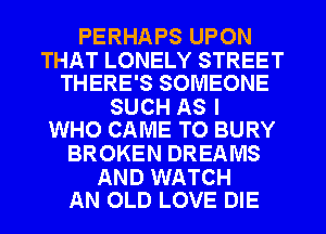 PERHAPS UPON

THAT LONELY STREET
THERE'S SOMEONE

SUCH AS I
WHO CAME TO BURY

BROKEN DREAMS

AND WATCH
AN OLD LOVE DIE