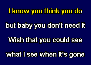 I know you think you do
but baby you don't need it
Wish that you could see

what I see when it's gone