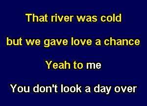 That river was cold
but we gave love a chance

Yeah to me

You don't look a day over