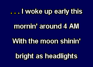 . . . lwoke up early this
mornin' around 4 AM

With the moon shinin'

bright as headlights