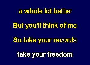 a whole lot better

But you'll think of me

So take your records

take your freedom