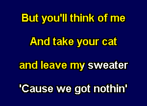 But you'll think of me
And take your cat

and leave my sweater

'Cause we got nothin'