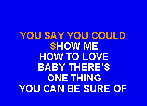 YOU SAY YOU COULD
SHOW ME

HOW TO LOVE
BABY THERE'S

ONE THING
YOU CAN BE SURE OF