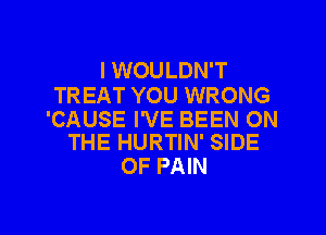 I WOULDN'T

TREAT YOU WRONG

'CAUSE I'VE BEEN ON
THE HURTIN' SIDE

OF PAIN