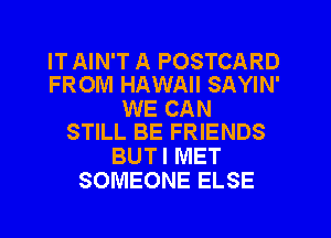 IT AIN'T A POSTCARD
FROM HAWAII SAYIN'

WE CAN
STILL BE FRIENDS

BUT I MET
SOMEONE ELSE