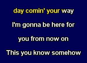 day comin' your way

I'm gonna be here for
you from now on

This you know somehow