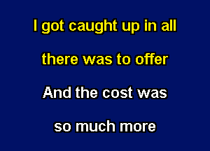 I got caught up in all

there was to offer
And the cost was

so much more