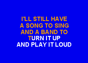 I'LL STILL HAVE
A SONG TO SING

AND A BAND TO
TURN IT UP

AND PLAY IT LOUD