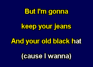 But I'm gonna

keep your jeans

And your old black hat

(cause I wanna)