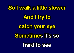 So I walk a little slower
And I try to

catch your eye

Sometimes it's so

hard to see