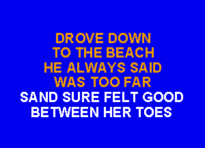 DROVE DOWN
TO THE BEACH

HE ALWAYS SAID
WAS TOO FAR

SAND SURE FELT GOOD
BETWEEN HER TOES