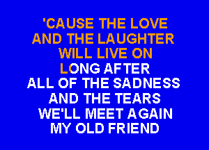 'CAUSE THE LOVE

AND THE LAUGHTER
WILL LIVE ON

LONG AFTER
ALL OF THE SADNESS

AND THE TEARS

WE'LL MEET AGAIN
MY OLD FRIEND