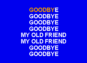 GOODBYE

GOODBYE
GOODBYE

GOODBYE

IVIY OLD FRIEND
MY OLD FRIEND

GOODBYE
GOODBYE