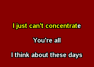 ljust can't concentrate

You're all

lthink about these days