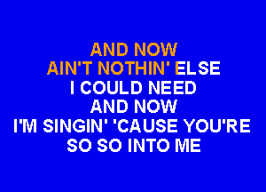 AND NOW
AIN'T NOTHIN' ELSE

I COULD NEED

AND NOW
I'M SINGIN' 'CAUSE YOU'RE
SO SO INTO ME