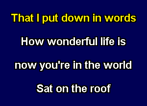 That I put down in words

How wonderful life is

now you're in the world

Sat on the roof